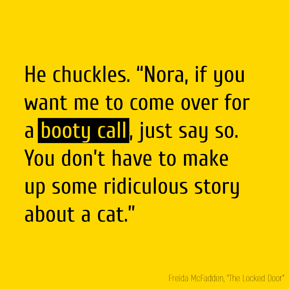 He chuckles. “Nora, if you want me to come over for a **booty call**, just say so. You don’t have to make up some ridiculous story about a cat.”