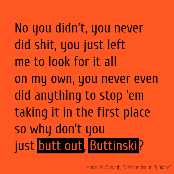 No you didn’t, you never encouraged me once, you never did shit, you just left me to look for it all on my own, you never even did anything to stop ’em taking it in the first place so why don’t you just **butt out**, **Buttinski**? [...]