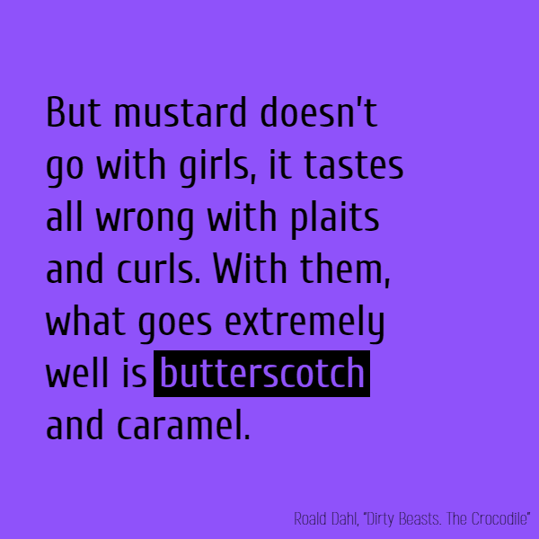 But mustard doesn't go with girls, It tastes all wrong with plaits and curls. With them, what goes extremely well Is **butterscotch** and caramel.
