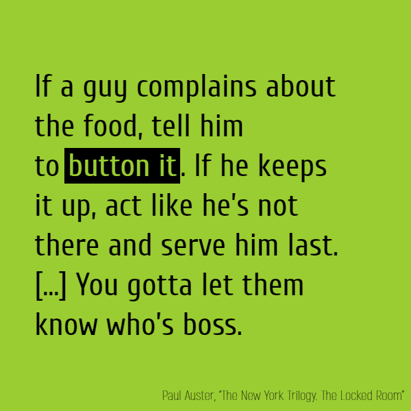 If a guy complains about the food, tell him to **button it**. If he keeps it up, act like he’s not there and serve him last. If that don’t do the trick, tell him you’ll put ice water in his soup the next time. Even better, tell him you’ll piss in it. You gotta let them know who’s boss.
