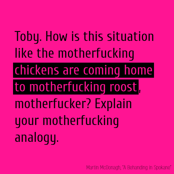 **Toby** How is this situation like the motherfucking **chickens are coming home to motherfucking roost**, motherfucker? Explain your motherfucking analogy.