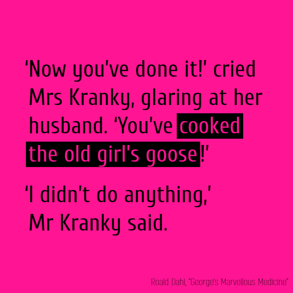 ‘Now you’ve done it!’ cried Mrs Kranky, glaring at her husband. ‘You’ve **cooked the old girl’s goose**!’ ‘I didn’t do anything,’ Mr Kranky said. ‘Oh, yes you did! You told her to drink it!’