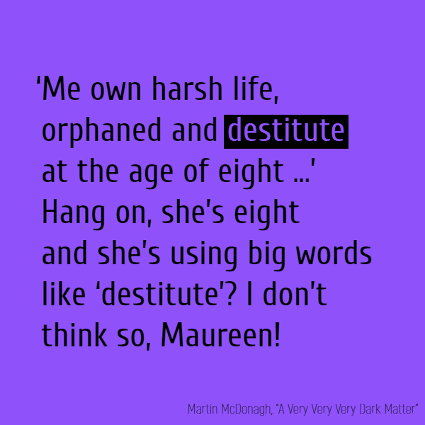 ‘Me own harsh life, orphaned and **destitute** at the age of eight …’ Hang on, she’s eight and she’s using big words like ‘**destitute**’? I don’t think so, Maureen! [...]