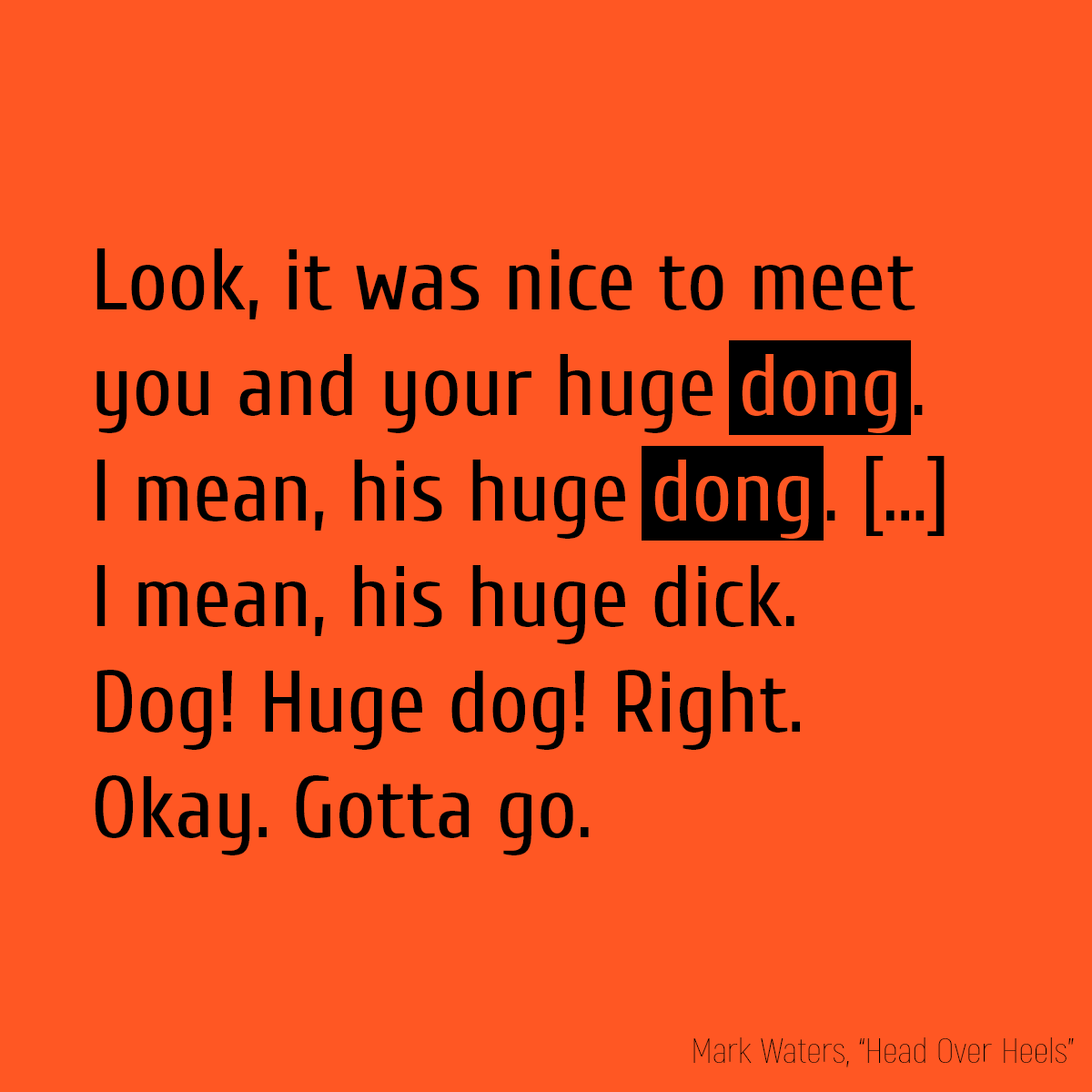 Look, it was nice to meet you and your huge **dong**. I mean, his huge **dong**. [...] I mean, his huge dick. Dog! Huge dog! Right. Okay. Gotta go.