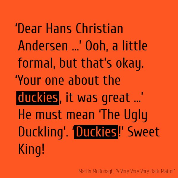 As I say, a letter from the King of the Spaniards! ‘Dear Hans Christian Andersen …’ Ooh, a little formal, but that’s okay. ‘Your one about the **duckies**, it was great …’ He must mean ‘The Ugly Duckling’. ‘Duckies!’ Sweet King!