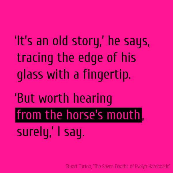 ‘It’s an old story,’ he says, tracing the edge of his glass with a fingertip. ‘But worth hearing **from the horse’s mouth**, surely,’ I say.