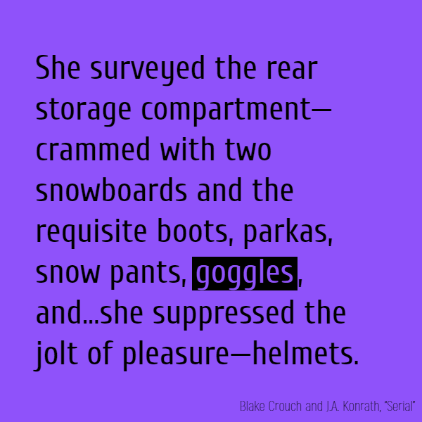 She surveyed the rear storage compartment—crammed with two snowboards and the requisite boots, parkas, snow pants, **goggles**, and...she suppressed the jolt of pleasure—helmets.