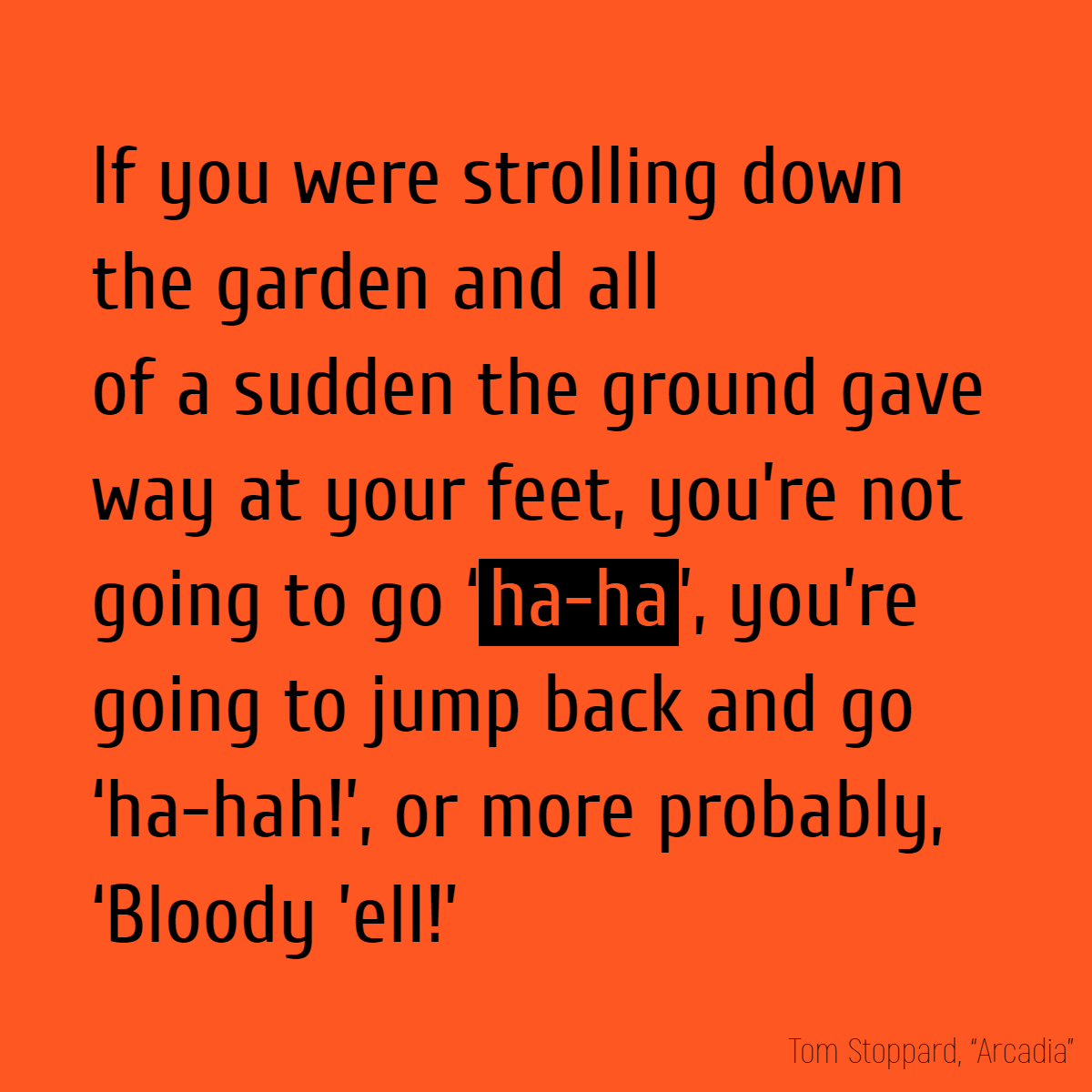 If you were strolling down the garden and all of a sudden the ground gave way at your feet, you’re not going to go ‘ha-ha’, you’re going to jump back and go ‘ha-hah!’, or more probably, ‘Bloody ’ell!’