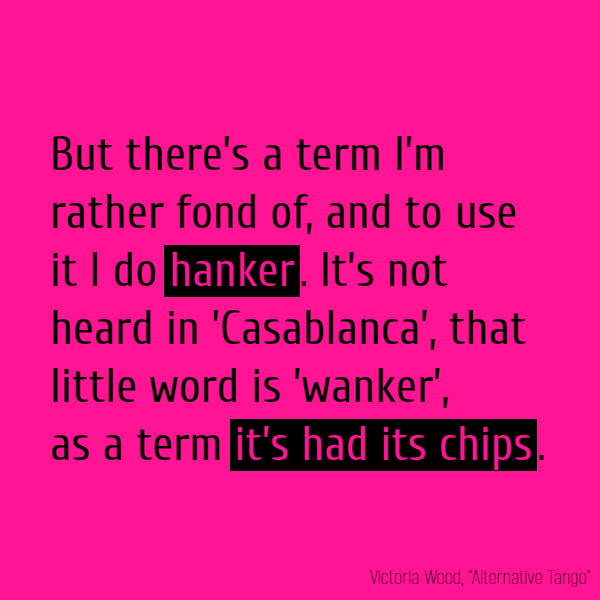 But there’s a term I’m rather fond of, And to use it I do **hanker**. It’s not heard in ’Casablanca’, That little word is ’wanker’, As a term **it’s had its chips**.