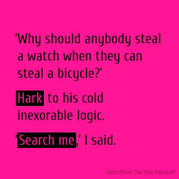 ‘Why should anybody steal a watch when they can steal a bicycle?’ //**Hark** to his cold inexorable logic.// ‘**Search me**,’ I said.