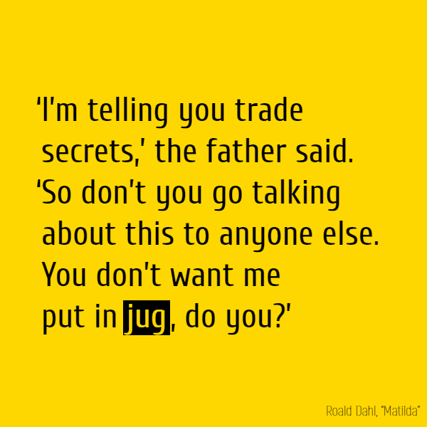 ‘I’m telling you trade secrets,’ the father said. ‘So don’t you go talking about this to anyone else. You don’t want me put in **jug**, do you?’