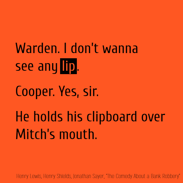 Warden. I don’t wanna see any **lip**. Cooper. Yes, sir. //He holds his clipboard over Mitch’s mouth.//