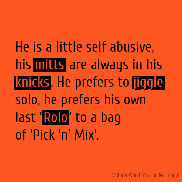 He is a little self abusive, His **mitts** are always in his **knicks**.  He prefers to **jiggle** solo, He prefers his own last ’**Rolo**’ To a bag of ’Pick ’n’ Mix’.