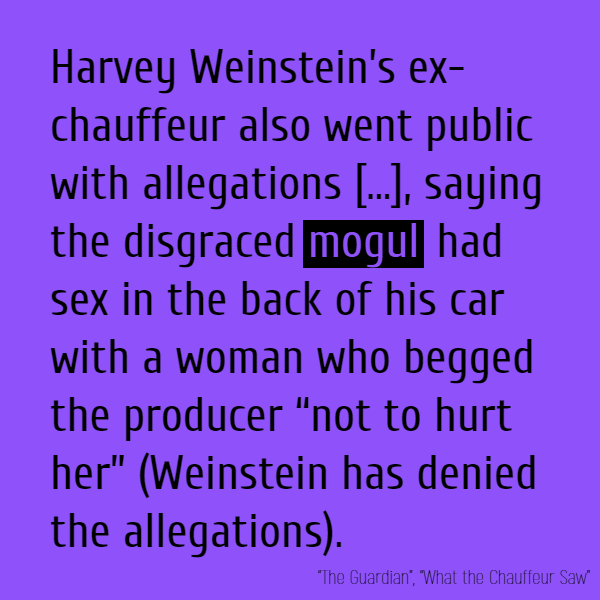 Harvey Weinstein’s ex-chauffeur also went public with allegations about his former employer, saying the disgraced **mogul** had sex in the back of his car with a woman who begged the producer “not to hurt her” (Weinstein has denied the allegations).