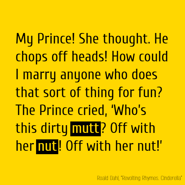 My Prince! She thought. He chops off //heads//! How could I marry anyone Who does that sort of thing for fun? The Prince cried, ‘Who’s this dirty **mutt**? ‘Off with her **nut**! Off with her **nut**!’
