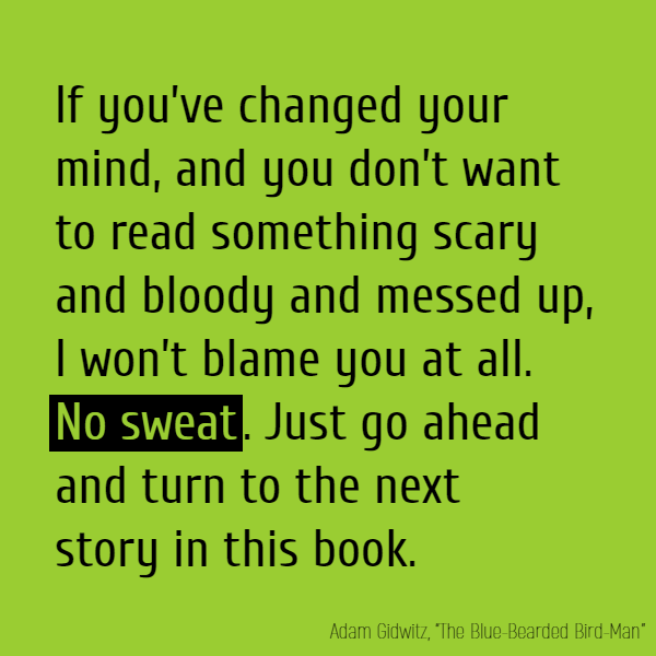 If you’ve changed your mind, and you don’t want to read something scary and bloody and messed up, I won’t blame you at all. **No sweat**. Just go ahead and turn to the next story in this book.