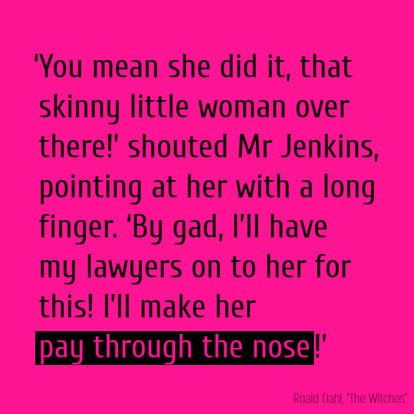 ‘You mean she did it, that skinny little woman over there!’ shouted Mr Jenkins, pointing at her with a long finger. ‘By gad, I’ll have my lawyers on to her for this! I’ll make her **pay through the nose**!’