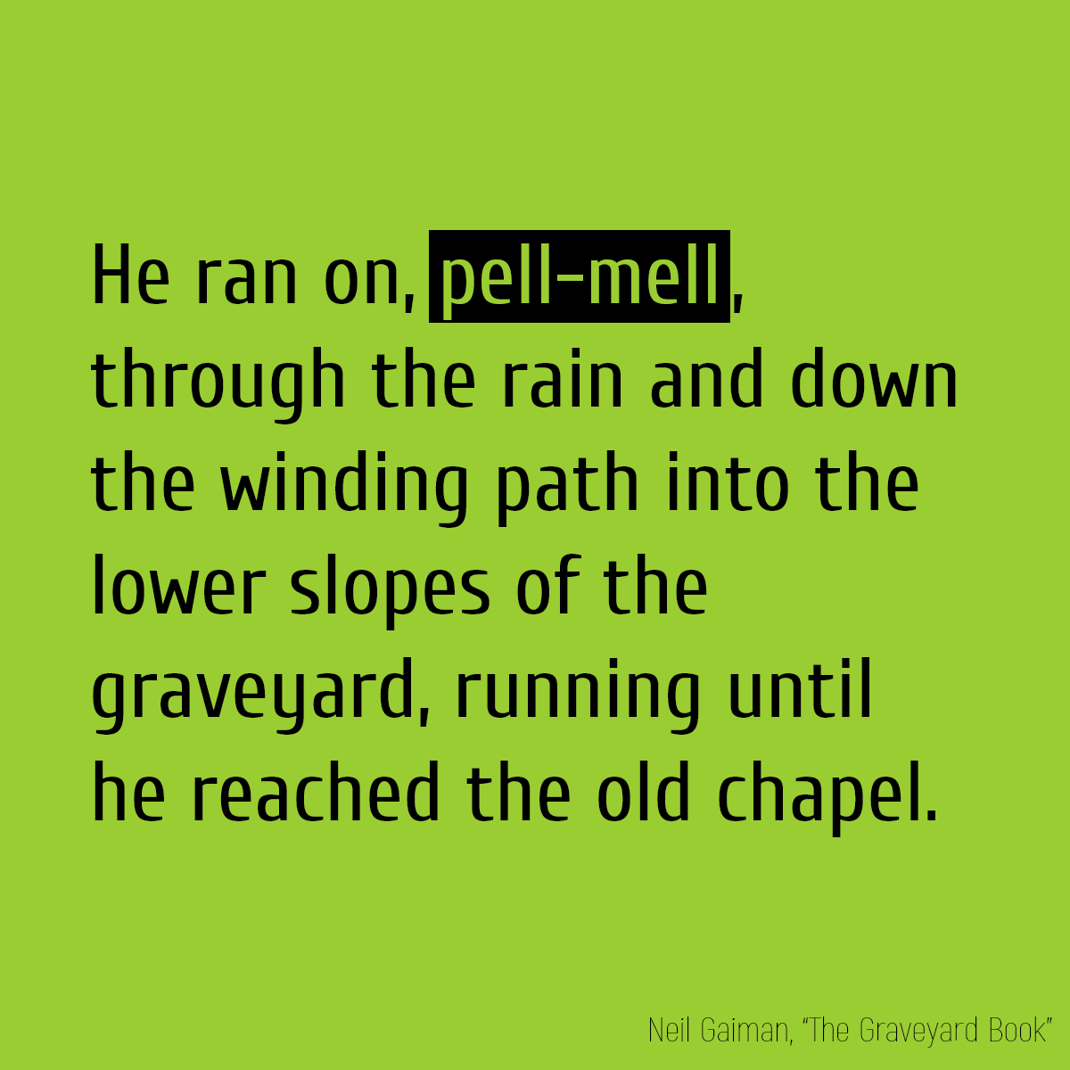 He ran on, **pell-mell**, through the rain and down the winding path into the lower slopes of the graveyard, running until he reached the old chapel.