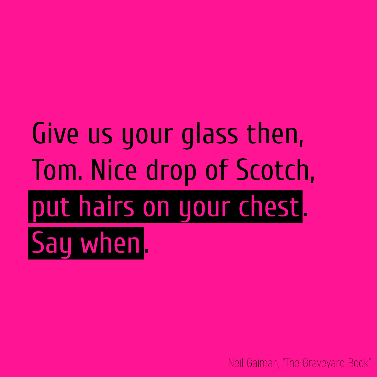 Give us your glass then, Tom. Nice drop of Scotch, **put hairs on your chest**. **Say when**.