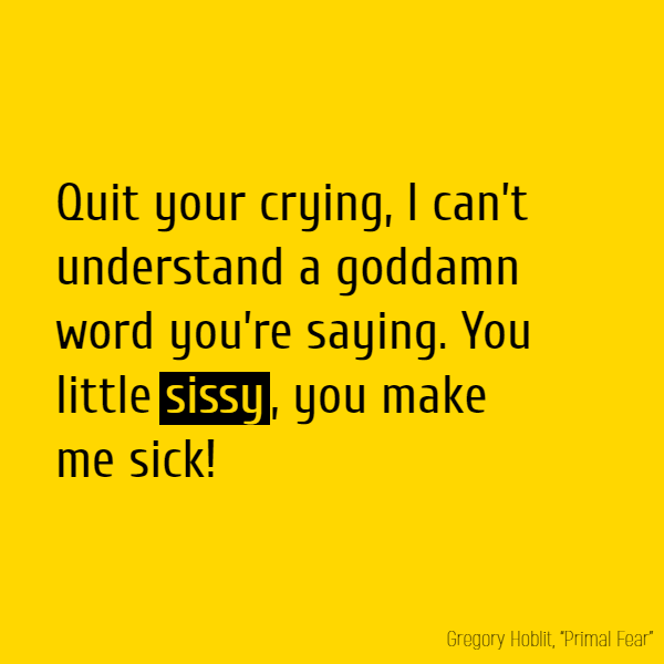 Quit your crying, I can’t understand a goddamn word you’re saying. You little **sissy**, you make me sick!
