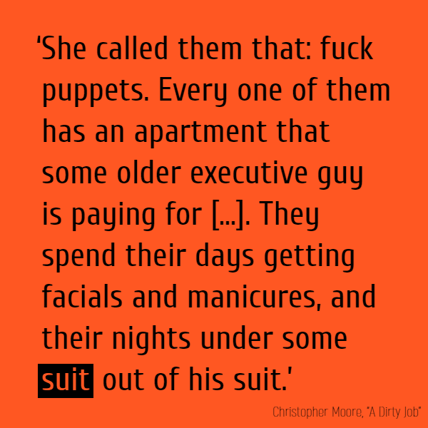 ‘She called them that: fuck puppets. Every one of them has an apartment that some older executive guy is paying for - just like he paid for the health-club membership and the fake tits. They spend their days getting facials and manicures, and their nights under some **suit** out of his suit.’