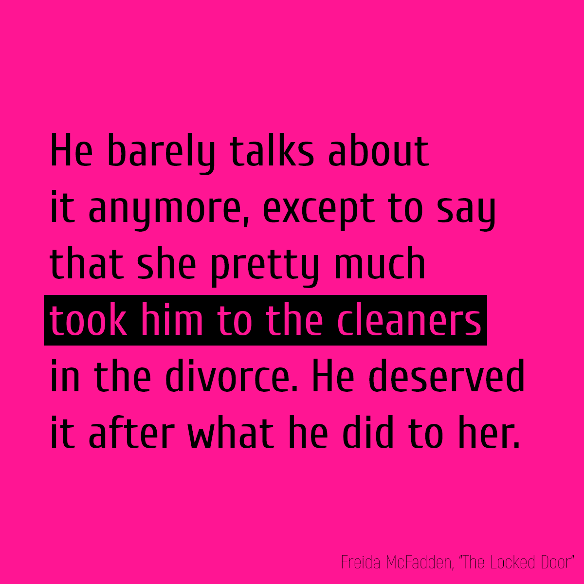 He barely talks about it anymore, except to say that she pretty much **took him to the cleaners** in the divorce. He deserved it after what he did to her.