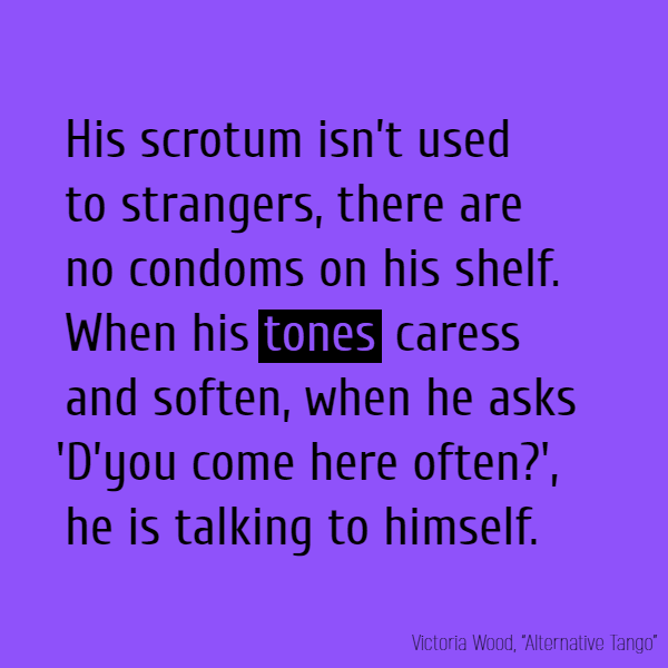 His scrotum isn’t used to strangers, There are no condoms on his shelf.  When his **tones** caress and soften, When he asks ’D’you come here often?’, He is talking to himself.