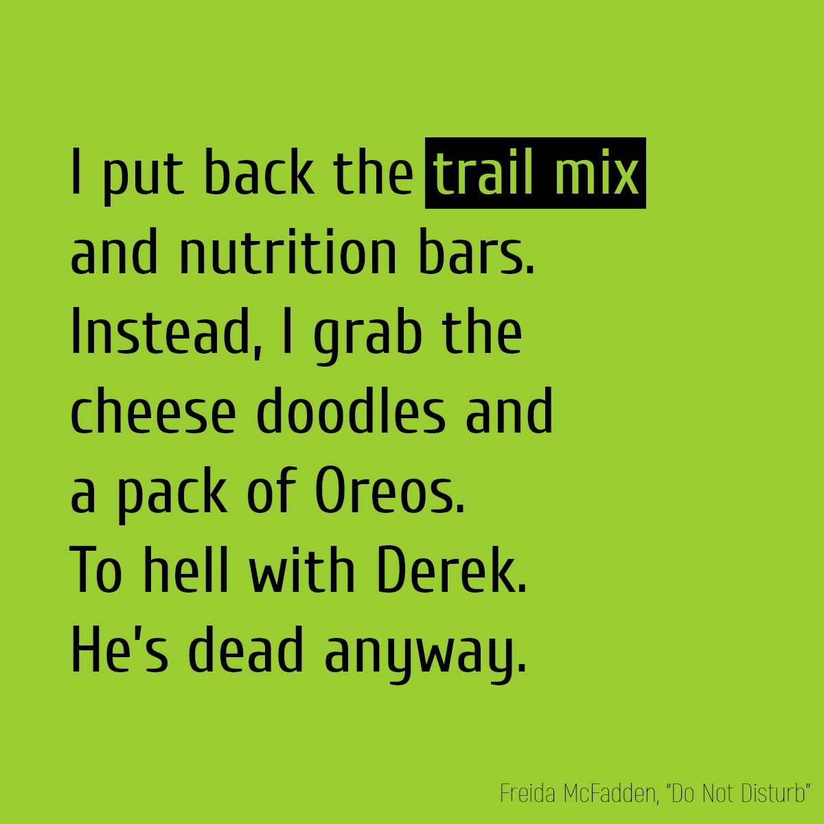 I put back the **trail mix** and nutrition bars. Instead, I grab the cheese doodles and a pack of Oreos. To hell with Derek. He’s dead anyway.
