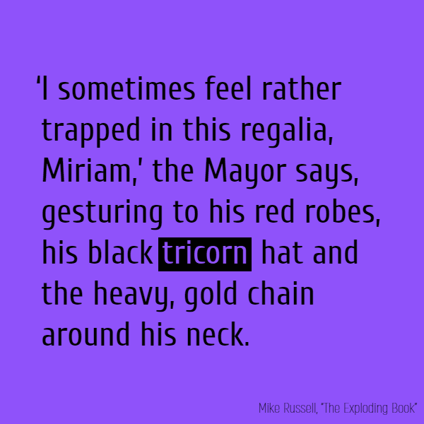 ‘I sometimes feel rather trapped in this regalia, Miriam,’ the Mayor says, gesturing to his red robes, his black **tricorn** hat and the heavy, gold chain around his neck. [...]