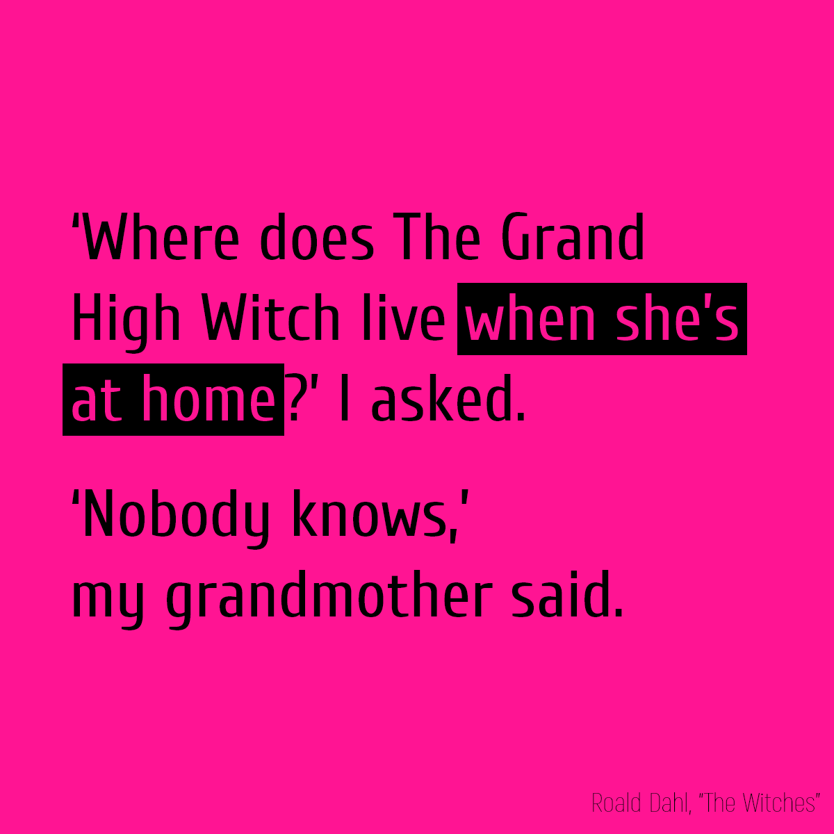 ‘Where does The Grand High Witch live **when she’s at home**?’ I asked. ‘Nobody knows,’ my grandmother said.
