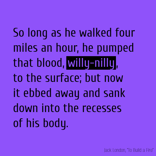 So long as he walked four miles an hour, he pumped that blood, **willy-nilly**, to the surface; but now it ebbed away and sank down into the recesses of his body.