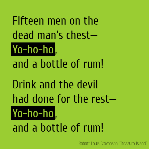 Fifteen men on the dead man's chest—**Yo-ho-ho**, and a bottle of rum! Drink and the devil had done for the rest—**Yo-ho-ho**, and a bottle of rum!